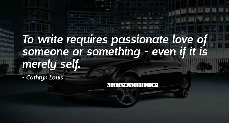 Cathryn Louis Quotes: To write requires passionate love of someone or something - even if it is merely self.