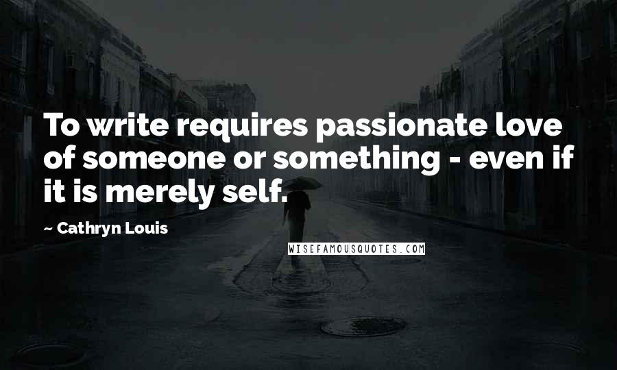 Cathryn Louis Quotes: To write requires passionate love of someone or something - even if it is merely self.