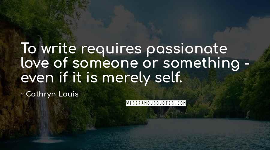 Cathryn Louis Quotes: To write requires passionate love of someone or something - even if it is merely self.