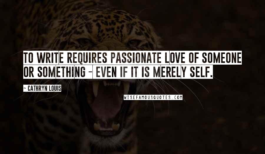 Cathryn Louis Quotes: To write requires passionate love of someone or something - even if it is merely self.