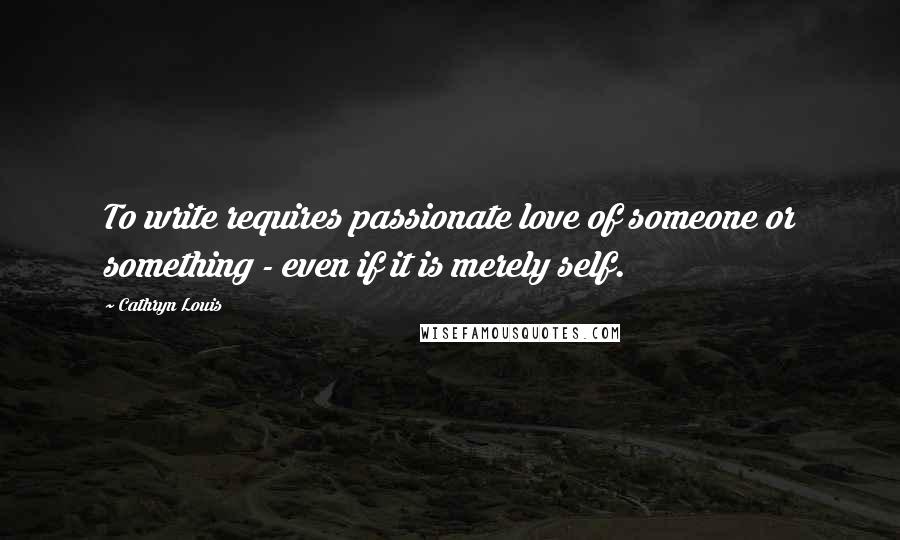 Cathryn Louis Quotes: To write requires passionate love of someone or something - even if it is merely self.