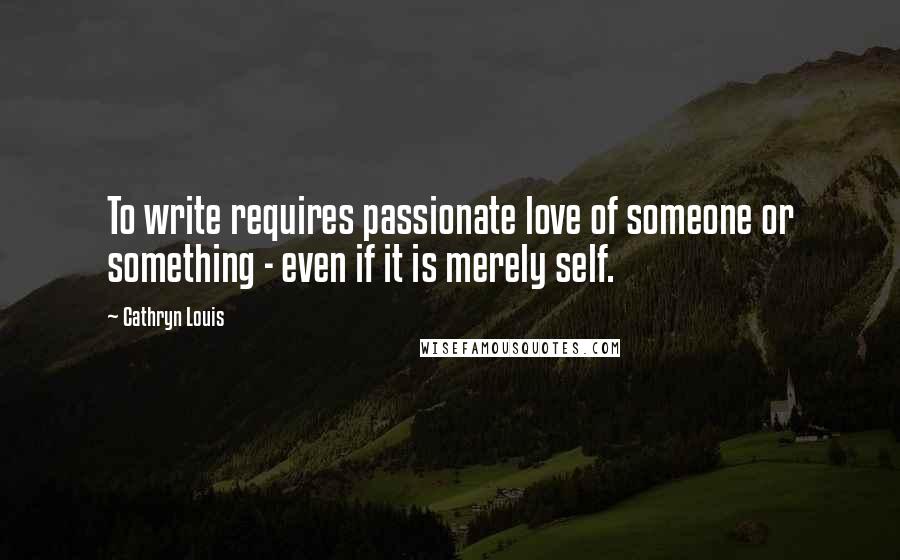 Cathryn Louis Quotes: To write requires passionate love of someone or something - even if it is merely self.