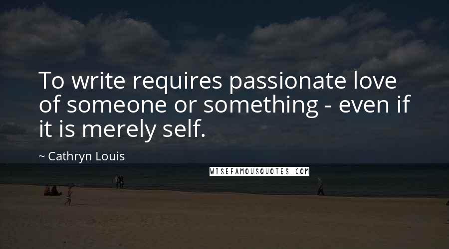 Cathryn Louis Quotes: To write requires passionate love of someone or something - even if it is merely self.