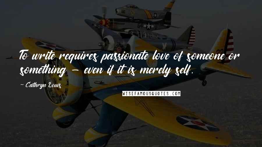 Cathryn Louis Quotes: To write requires passionate love of someone or something - even if it is merely self.