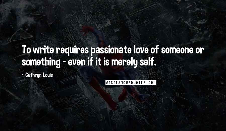 Cathryn Louis Quotes: To write requires passionate love of someone or something - even if it is merely self.