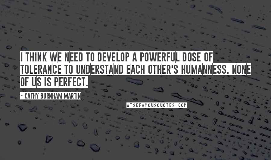 Cathy Burnham Martin Quotes: I think we need to develop a powerful dose of tolerance to understand each other's humanness. None of us is perfect.