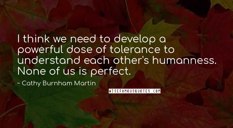 Cathy Burnham Martin Quotes: I think we need to develop a powerful dose of tolerance to understand each other's humanness. None of us is perfect.