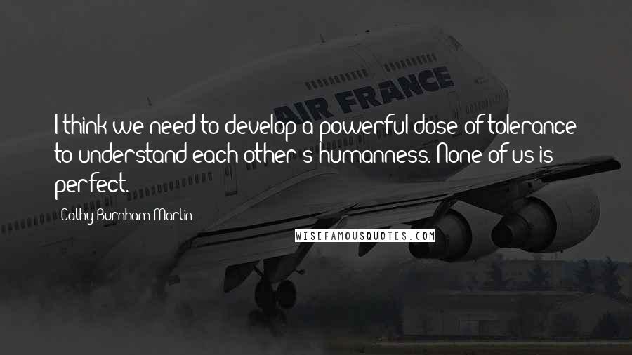 Cathy Burnham Martin Quotes: I think we need to develop a powerful dose of tolerance to understand each other's humanness. None of us is perfect.