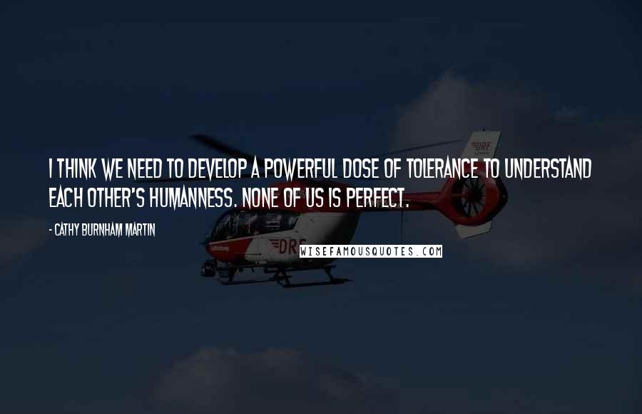 Cathy Burnham Martin Quotes: I think we need to develop a powerful dose of tolerance to understand each other's humanness. None of us is perfect.