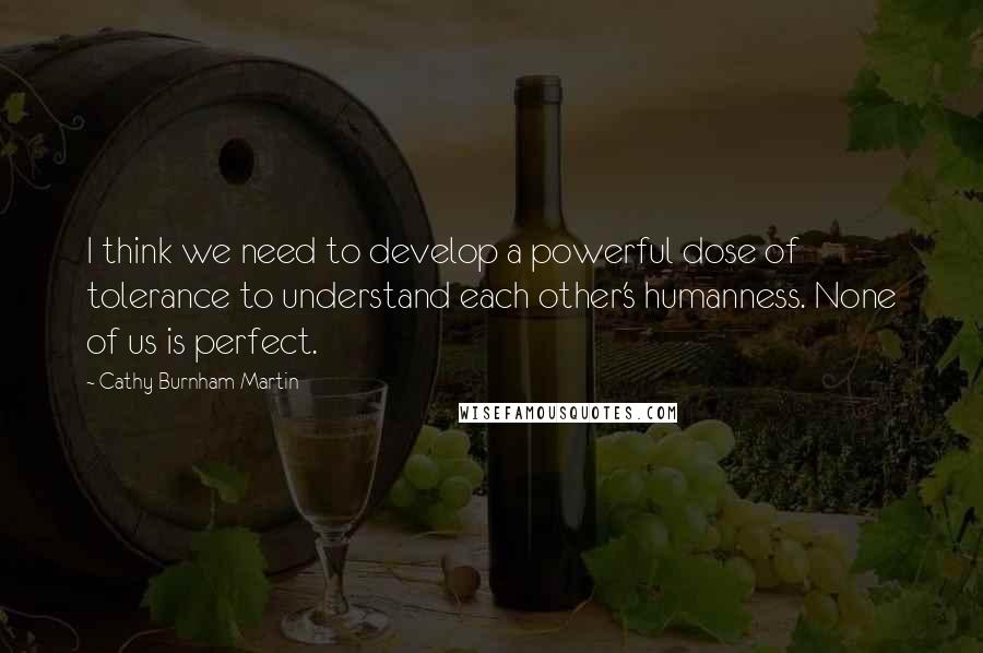 Cathy Burnham Martin Quotes: I think we need to develop a powerful dose of tolerance to understand each other's humanness. None of us is perfect.