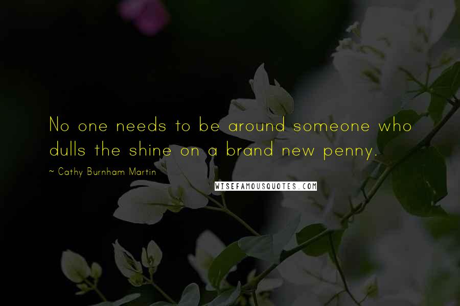 Cathy Burnham Martin Quotes: No one needs to be around someone who dulls the shine on a brand new penny.