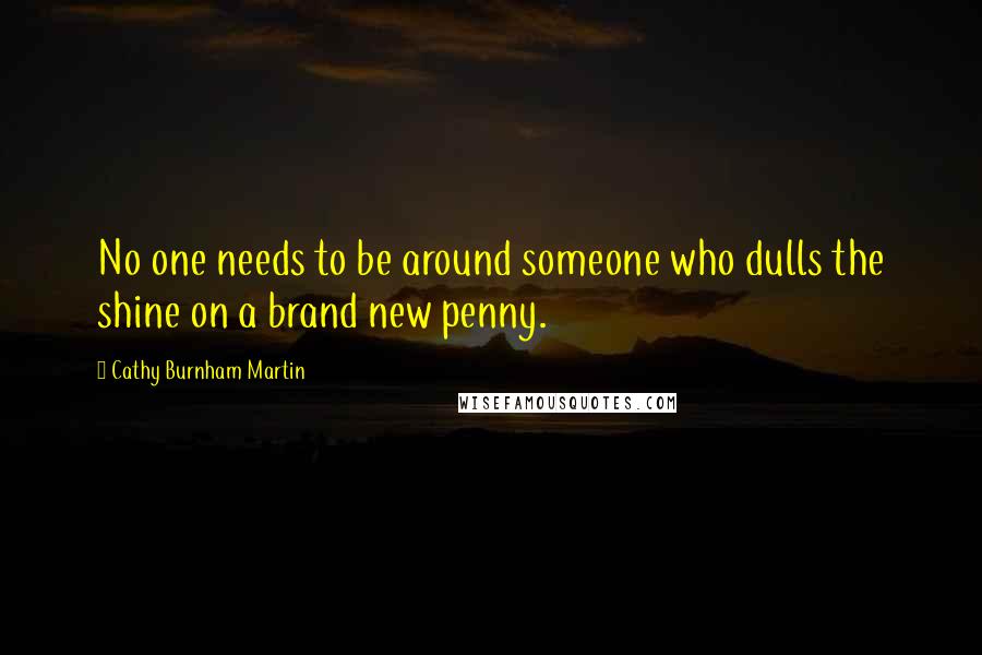 Cathy Burnham Martin Quotes: No one needs to be around someone who dulls the shine on a brand new penny.