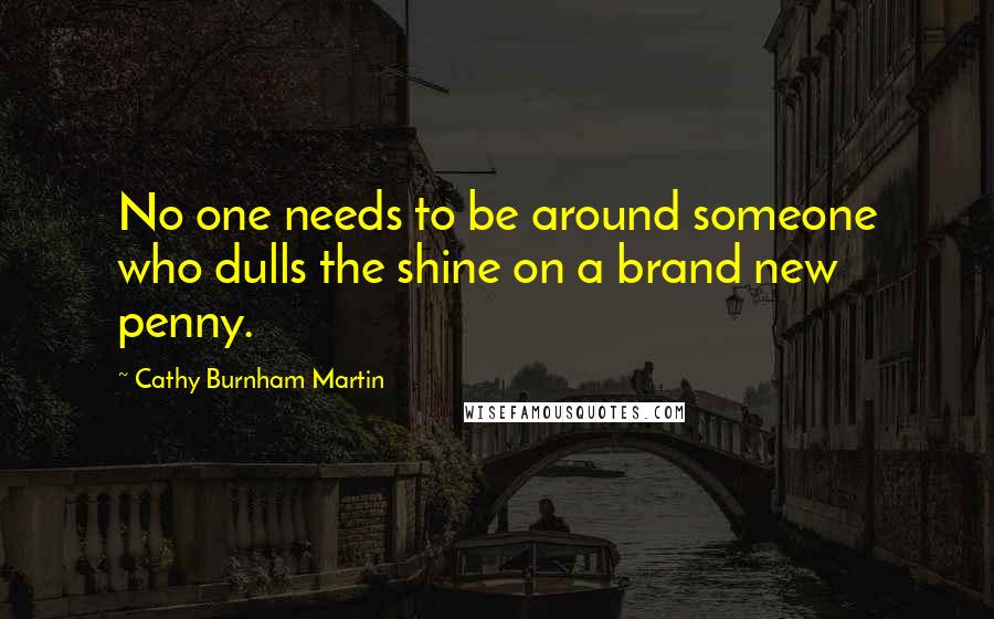 Cathy Burnham Martin Quotes: No one needs to be around someone who dulls the shine on a brand new penny.