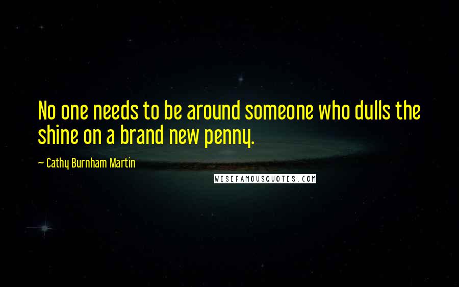 Cathy Burnham Martin Quotes: No one needs to be around someone who dulls the shine on a brand new penny.