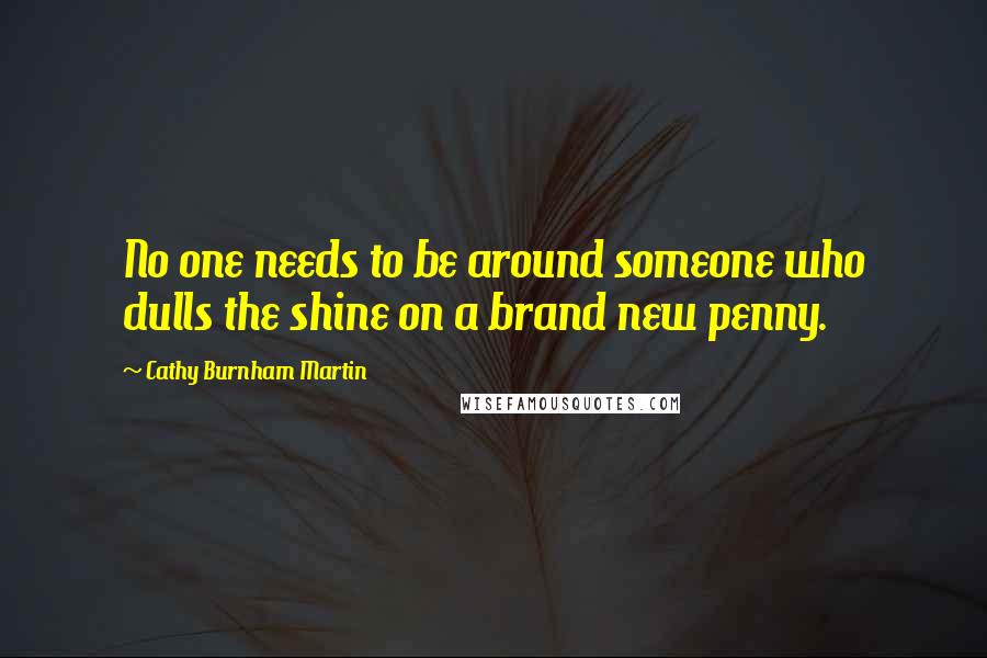 Cathy Burnham Martin Quotes: No one needs to be around someone who dulls the shine on a brand new penny.