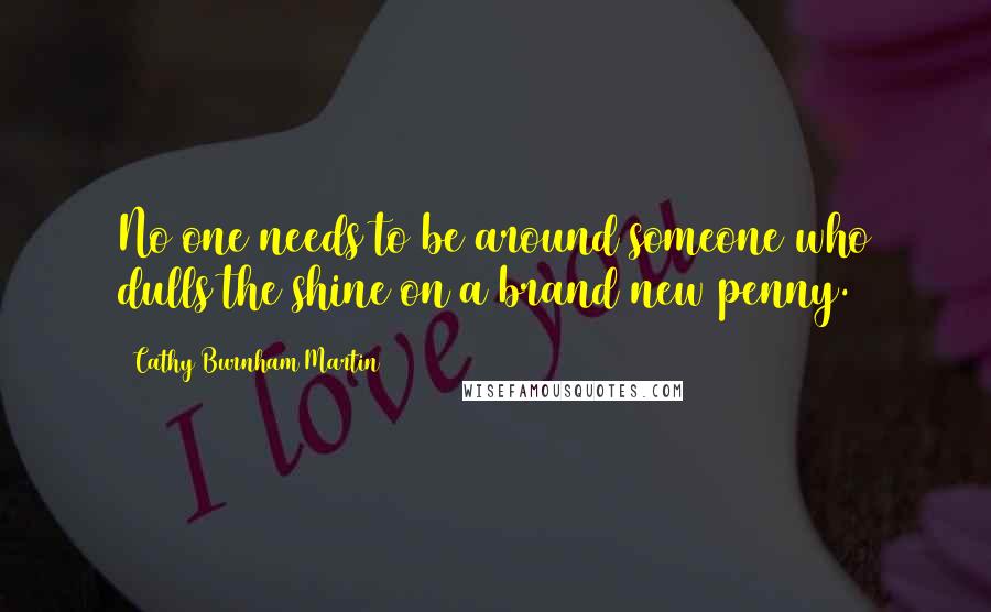 Cathy Burnham Martin Quotes: No one needs to be around someone who dulls the shine on a brand new penny.