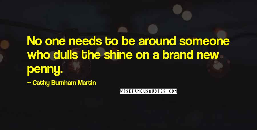 Cathy Burnham Martin Quotes: No one needs to be around someone who dulls the shine on a brand new penny.