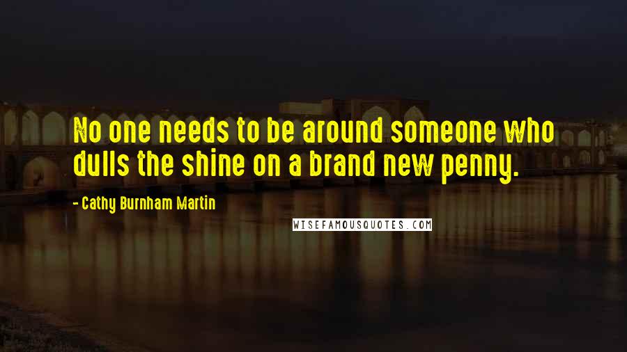 Cathy Burnham Martin Quotes: No one needs to be around someone who dulls the shine on a brand new penny.