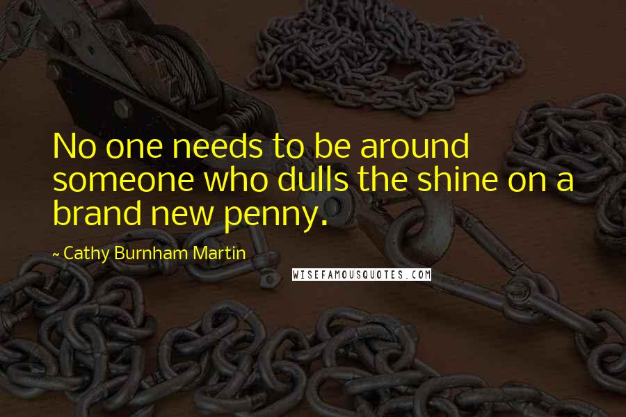 Cathy Burnham Martin Quotes: No one needs to be around someone who dulls the shine on a brand new penny.