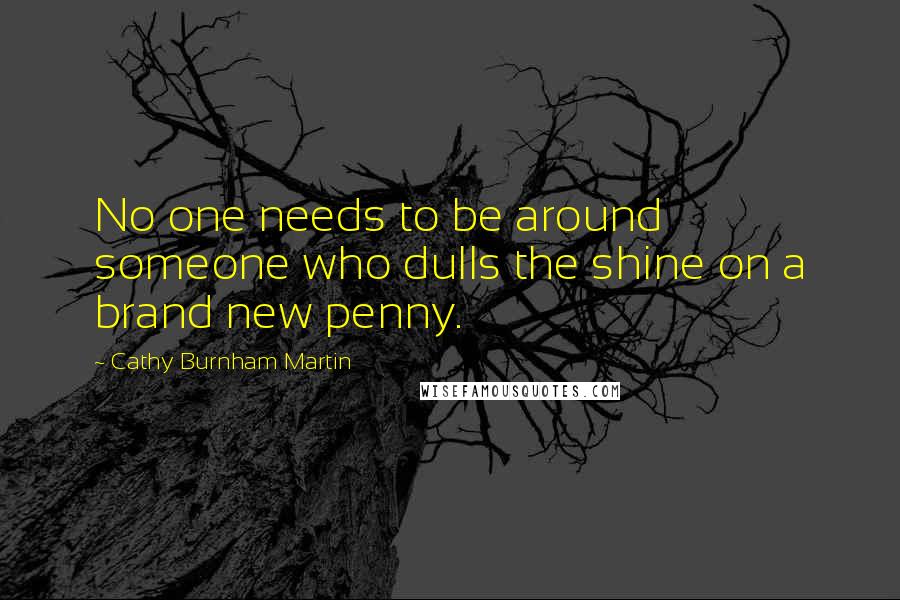 Cathy Burnham Martin Quotes: No one needs to be around someone who dulls the shine on a brand new penny.