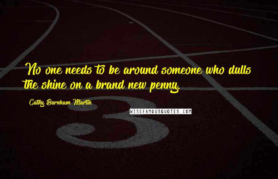 Cathy Burnham Martin Quotes: No one needs to be around someone who dulls the shine on a brand new penny.