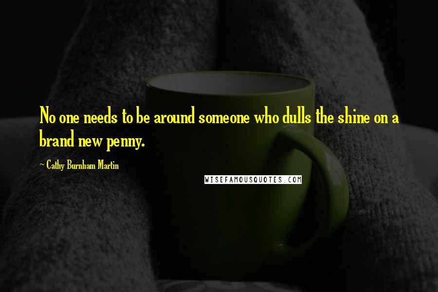 Cathy Burnham Martin Quotes: No one needs to be around someone who dulls the shine on a brand new penny.