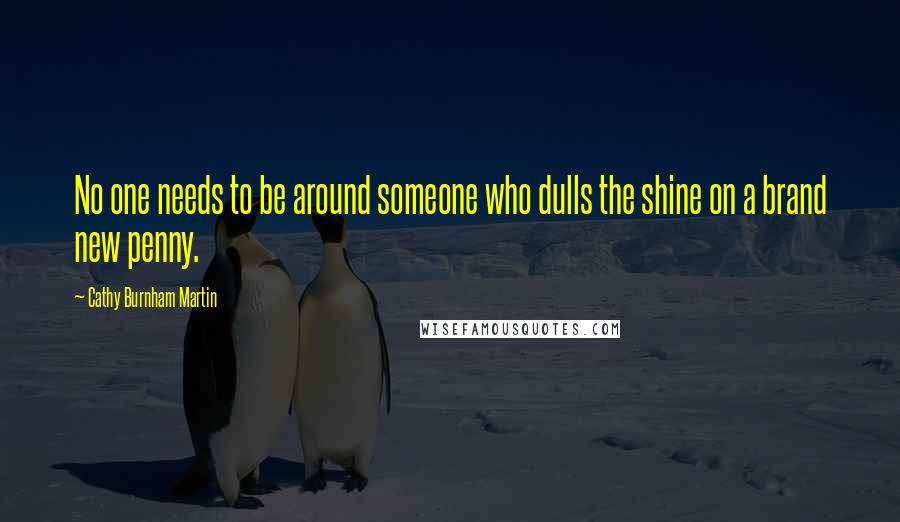 Cathy Burnham Martin Quotes: No one needs to be around someone who dulls the shine on a brand new penny.