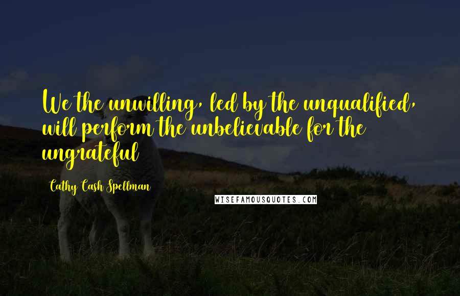 Cathy Cash Spellman Quotes: We the unwilling, led by the unqualified, will perform the unbelievable for the ungrateful