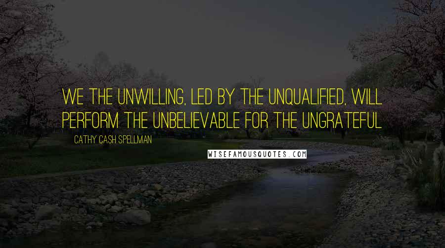 Cathy Cash Spellman Quotes: We the unwilling, led by the unqualified, will perform the unbelievable for the ungrateful