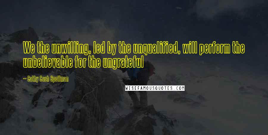 Cathy Cash Spellman Quotes: We the unwilling, led by the unqualified, will perform the unbelievable for the ungrateful