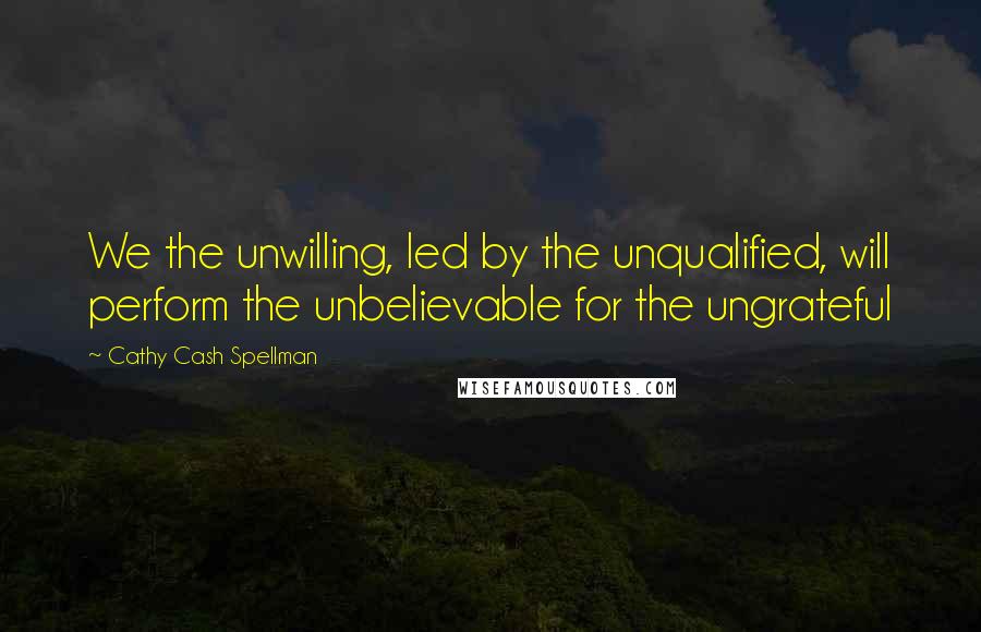 Cathy Cash Spellman Quotes: We the unwilling, led by the unqualified, will perform the unbelievable for the ungrateful