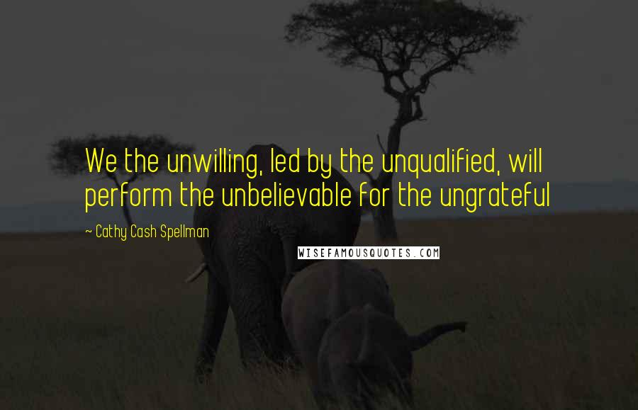 Cathy Cash Spellman Quotes: We the unwilling, led by the unqualified, will perform the unbelievable for the ungrateful