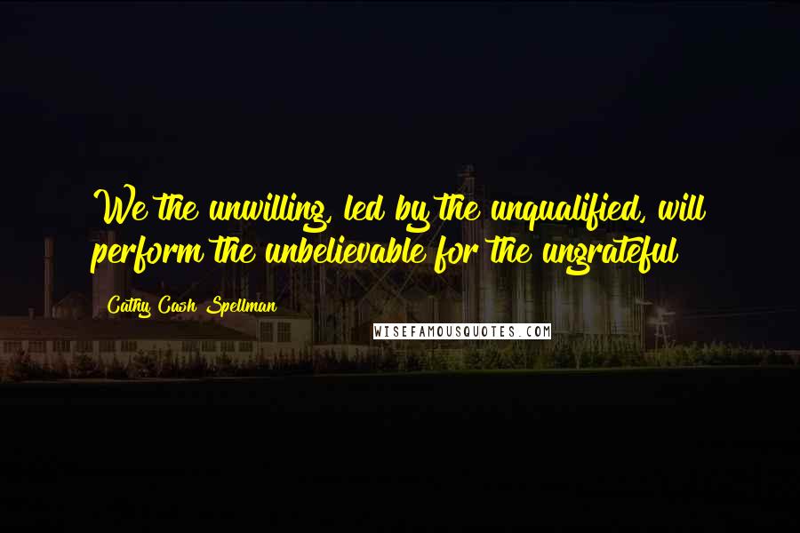 Cathy Cash Spellman Quotes: We the unwilling, led by the unqualified, will perform the unbelievable for the ungrateful