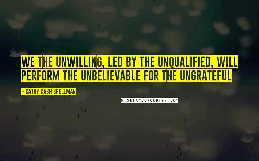 Cathy Cash Spellman Quotes: We the unwilling, led by the unqualified, will perform the unbelievable for the ungrateful