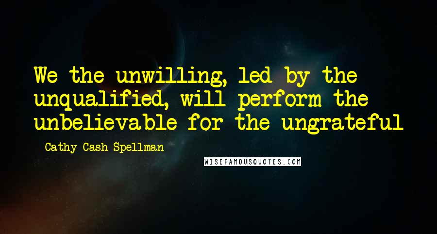 Cathy Cash Spellman Quotes: We the unwilling, led by the unqualified, will perform the unbelievable for the ungrateful