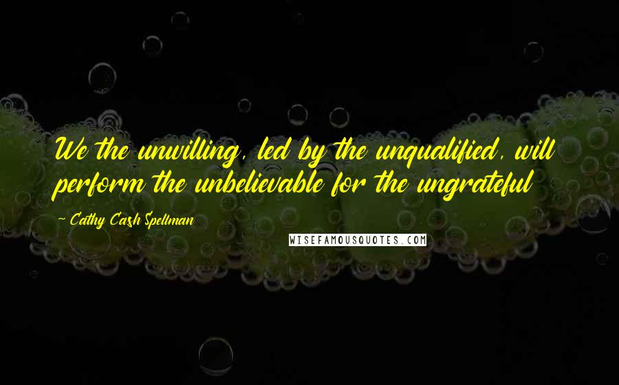 Cathy Cash Spellman Quotes: We the unwilling, led by the unqualified, will perform the unbelievable for the ungrateful