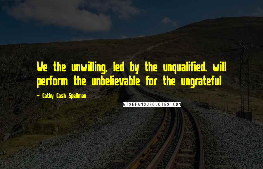 Cathy Cash Spellman Quotes: We the unwilling, led by the unqualified, will perform the unbelievable for the ungrateful