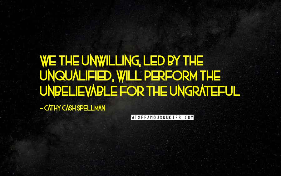 Cathy Cash Spellman Quotes: We the unwilling, led by the unqualified, will perform the unbelievable for the ungrateful