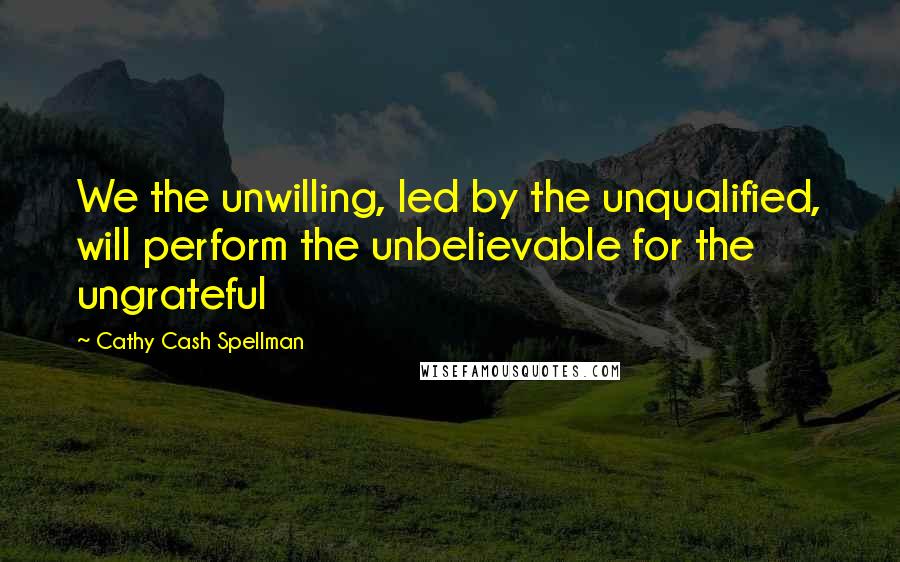 Cathy Cash Spellman Quotes: We the unwilling, led by the unqualified, will perform the unbelievable for the ungrateful