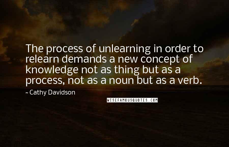 Cathy Davidson Quotes: The process of unlearning in order to relearn demands a new concept of knowledge not as thing but as a process, not as a noun but as a verb.