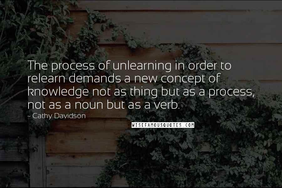 Cathy Davidson Quotes: The process of unlearning in order to relearn demands a new concept of knowledge not as thing but as a process, not as a noun but as a verb.