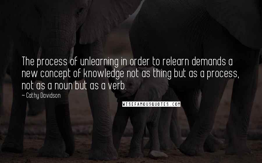 Cathy Davidson Quotes: The process of unlearning in order to relearn demands a new concept of knowledge not as thing but as a process, not as a noun but as a verb.