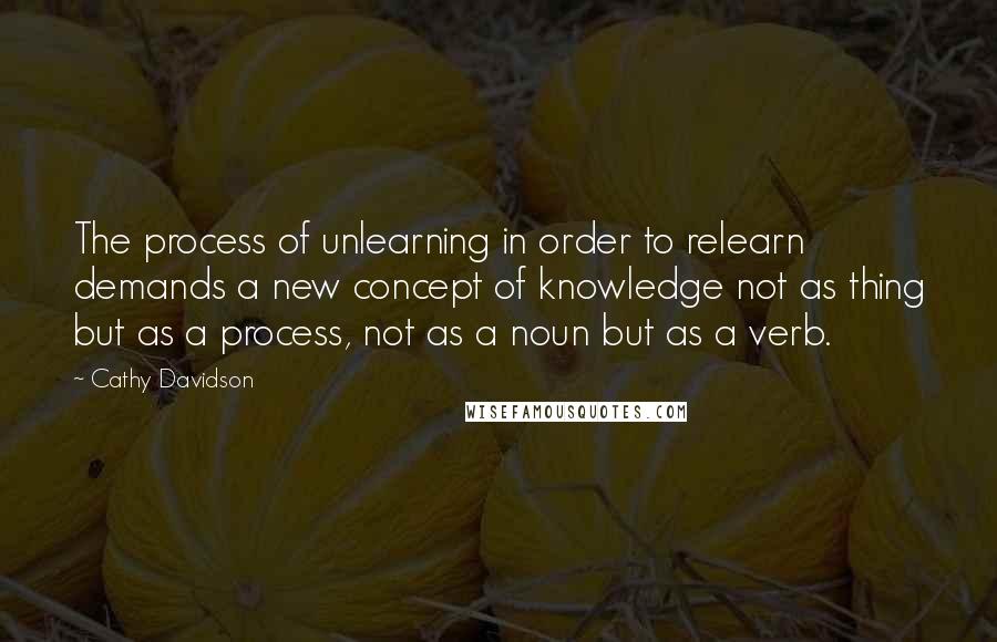 Cathy Davidson Quotes: The process of unlearning in order to relearn demands a new concept of knowledge not as thing but as a process, not as a noun but as a verb.