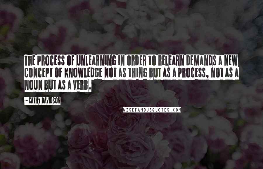 Cathy Davidson Quotes: The process of unlearning in order to relearn demands a new concept of knowledge not as thing but as a process, not as a noun but as a verb.