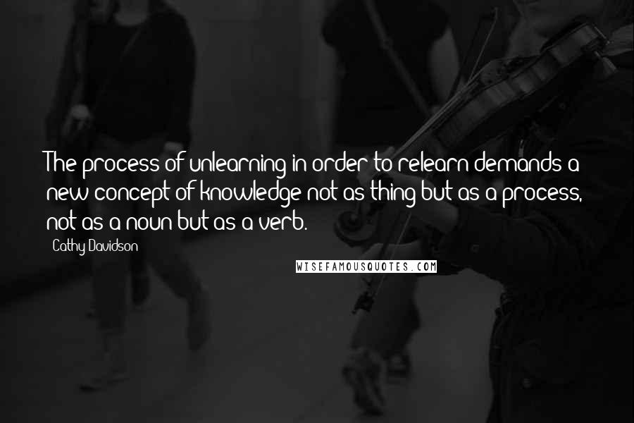 Cathy Davidson Quotes: The process of unlearning in order to relearn demands a new concept of knowledge not as thing but as a process, not as a noun but as a verb.