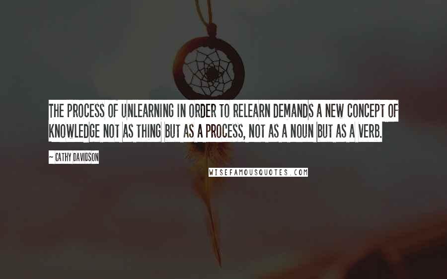 Cathy Davidson Quotes: The process of unlearning in order to relearn demands a new concept of knowledge not as thing but as a process, not as a noun but as a verb.