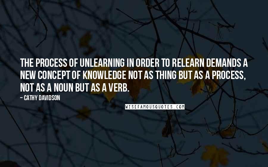 Cathy Davidson Quotes: The process of unlearning in order to relearn demands a new concept of knowledge not as thing but as a process, not as a noun but as a verb.
