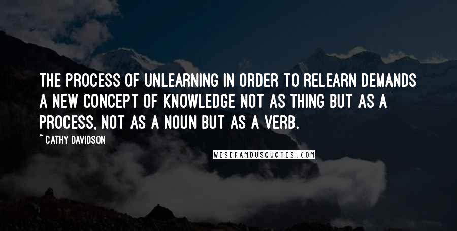 Cathy Davidson Quotes: The process of unlearning in order to relearn demands a new concept of knowledge not as thing but as a process, not as a noun but as a verb.