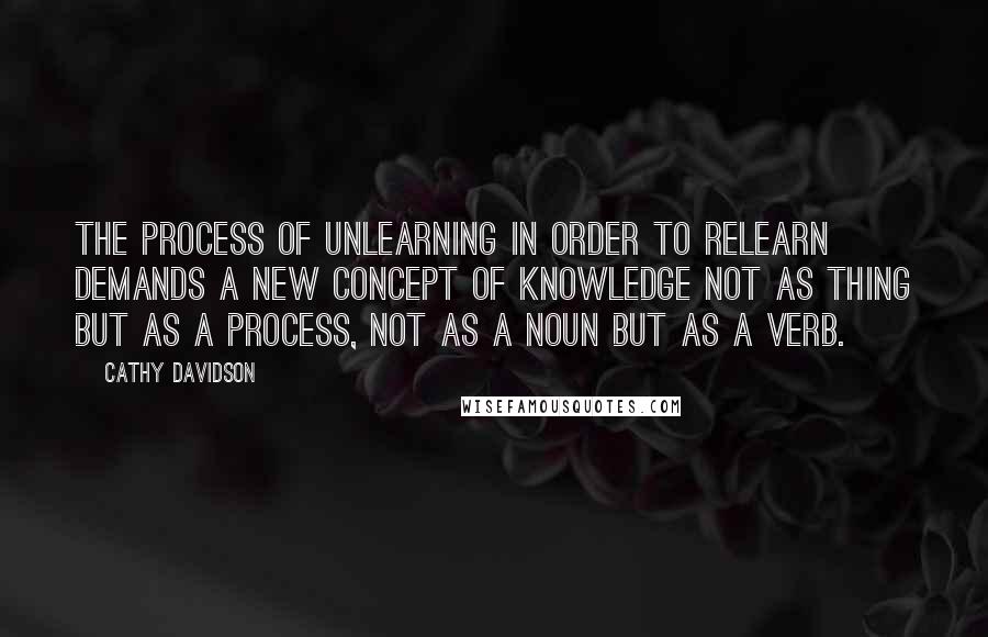 Cathy Davidson Quotes: The process of unlearning in order to relearn demands a new concept of knowledge not as thing but as a process, not as a noun but as a verb.