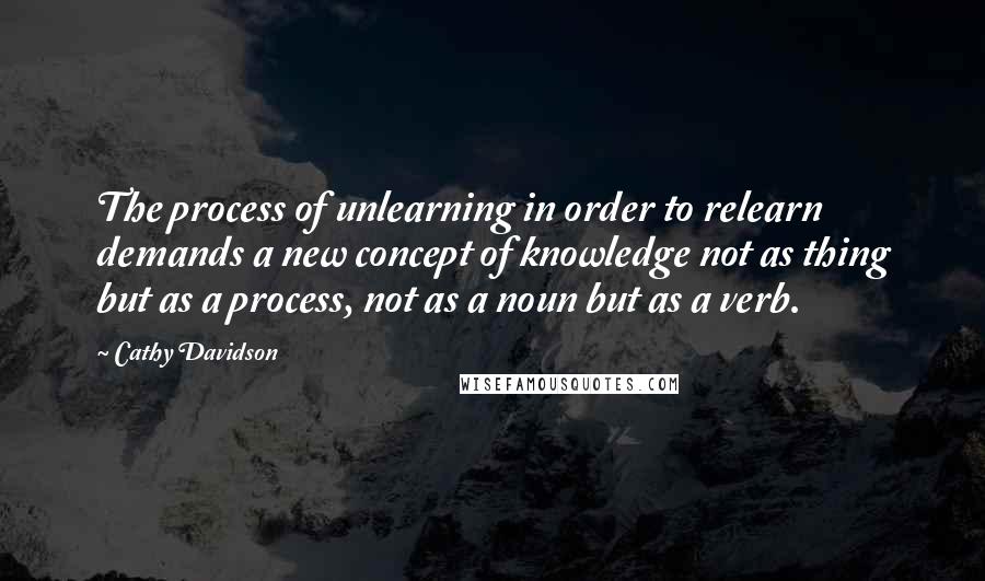 Cathy Davidson Quotes: The process of unlearning in order to relearn demands a new concept of knowledge not as thing but as a process, not as a noun but as a verb.